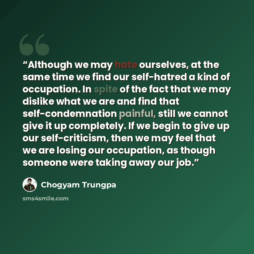 “Although we may hate ourselves, at the same time we find our self-hatred a kind of occupation. In spite of the fact that we may dislike what we are and find that self-condemnation painful, still we cannot give it up completely. If we begin to give up our self-criticism, then we may feel that we…” quote by Chögyam Trungpa