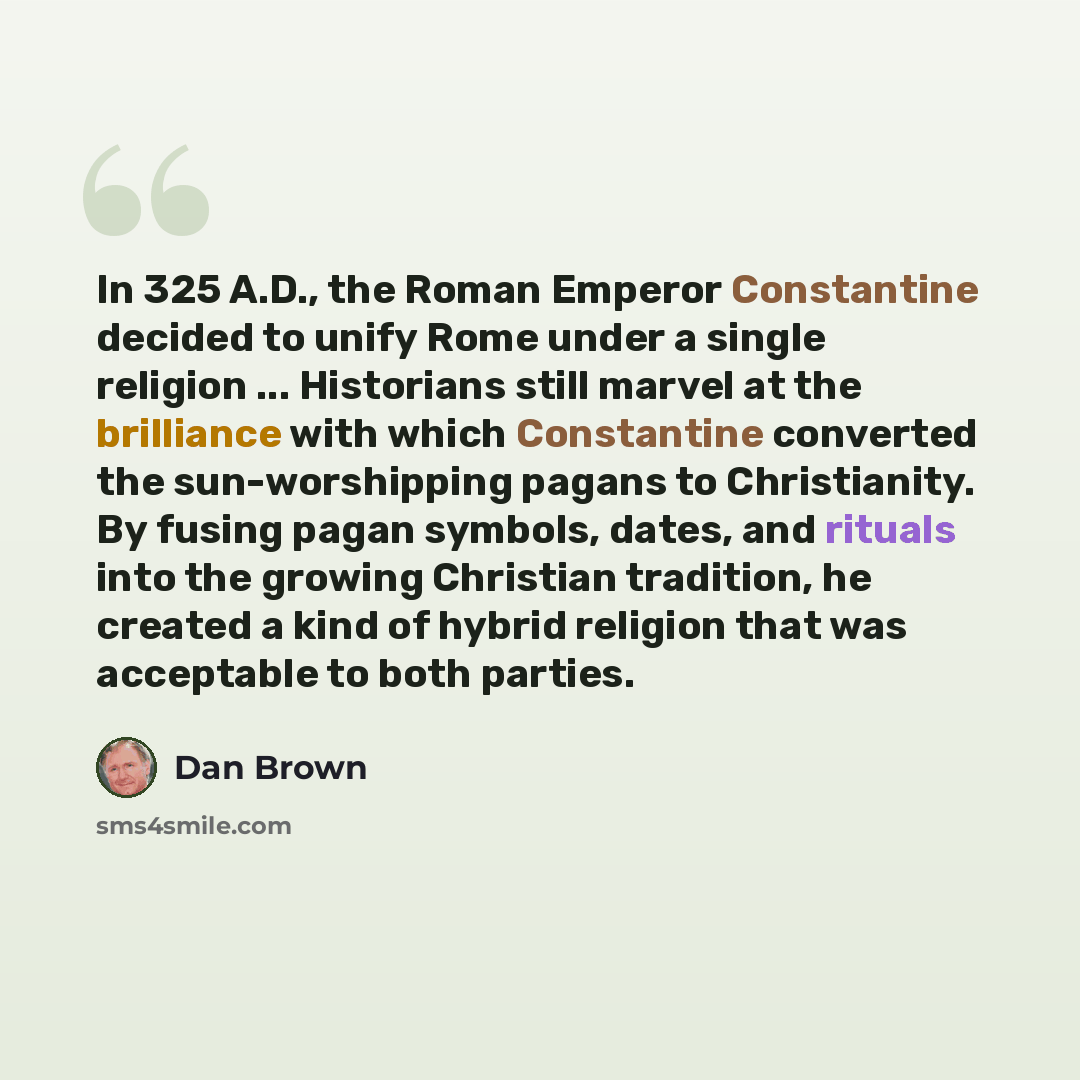 “In 325 A.D., the Roman Emperor Constantine decided to unify Rome under a single religion ... Historians still marvel at the brilliance with which Constantine converted the sun-worshipping pagans to Christianity. By fusing pagan symbols, dates, and rituals into the growing Christian tradition, he…” quote by Dan Brown