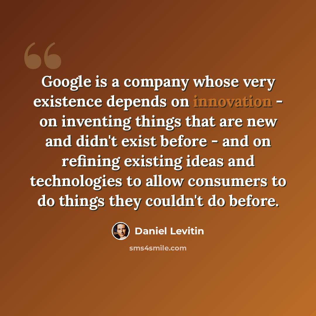 “Google is a company whose very existence depends on innovation - on inventing things that are new and didn't exist before - and on refining existing ideas and technologies to allow consumers to do things they couldn't do before.” quote by Daniel Levitin
