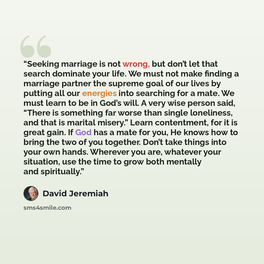 “Seeking marriage is not wrong, but don’t let that search dominate your life. We must not make finding a marriage partner the supreme goal of our lives by putting all our energies into searching for a mate. We must learn to be in God’s will. A very wise person said, “There is something far worse…” quote by David Jeremiah