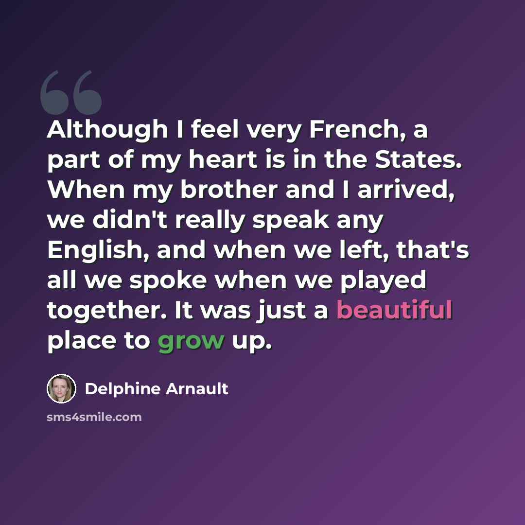 “Although I feel very French, a part of my heart is in the States. When my brother and I arrived, we didn't really speak any English, and when we left, that's all we spoke when we played together. It was just a beautiful place to grow up.” quote by Delphine Arnault