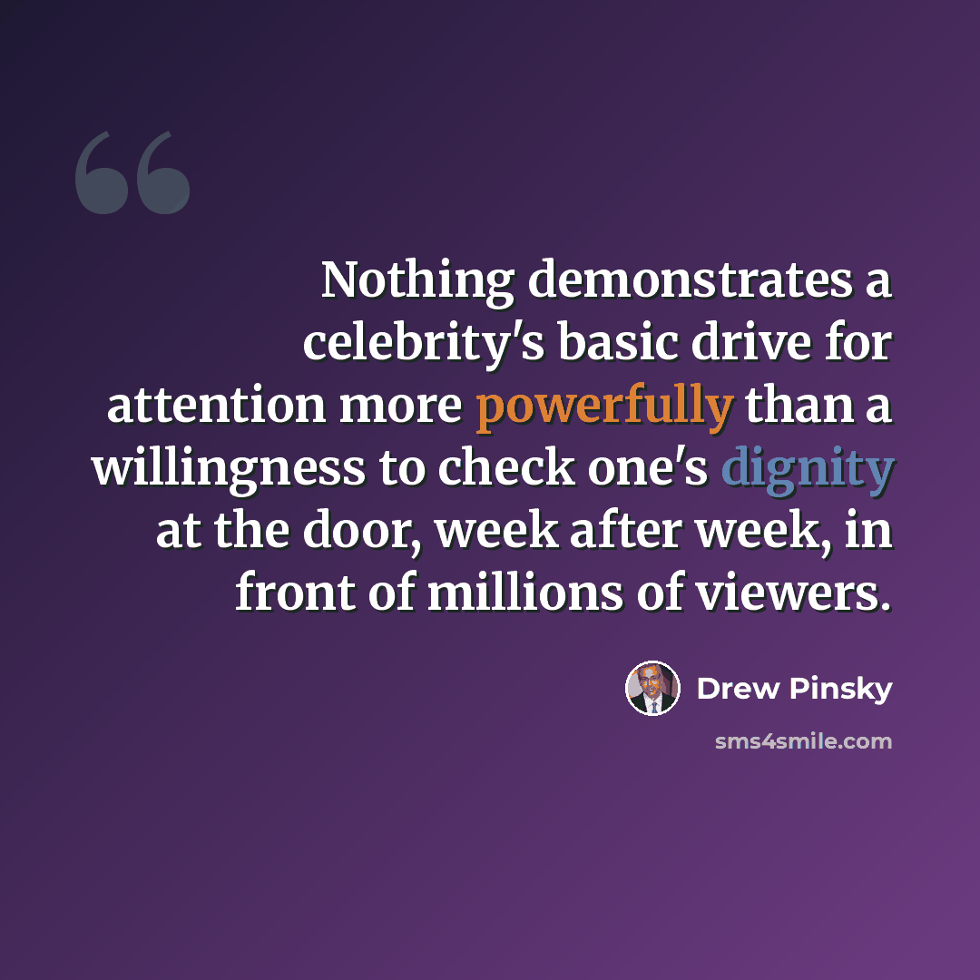 “Nothing demonstrates a celebrity's basic drive for attention more powerfully than a willingness to check one's dignity at the door, week after week, in front of millions of viewers.” quote by Drew Pinsky
