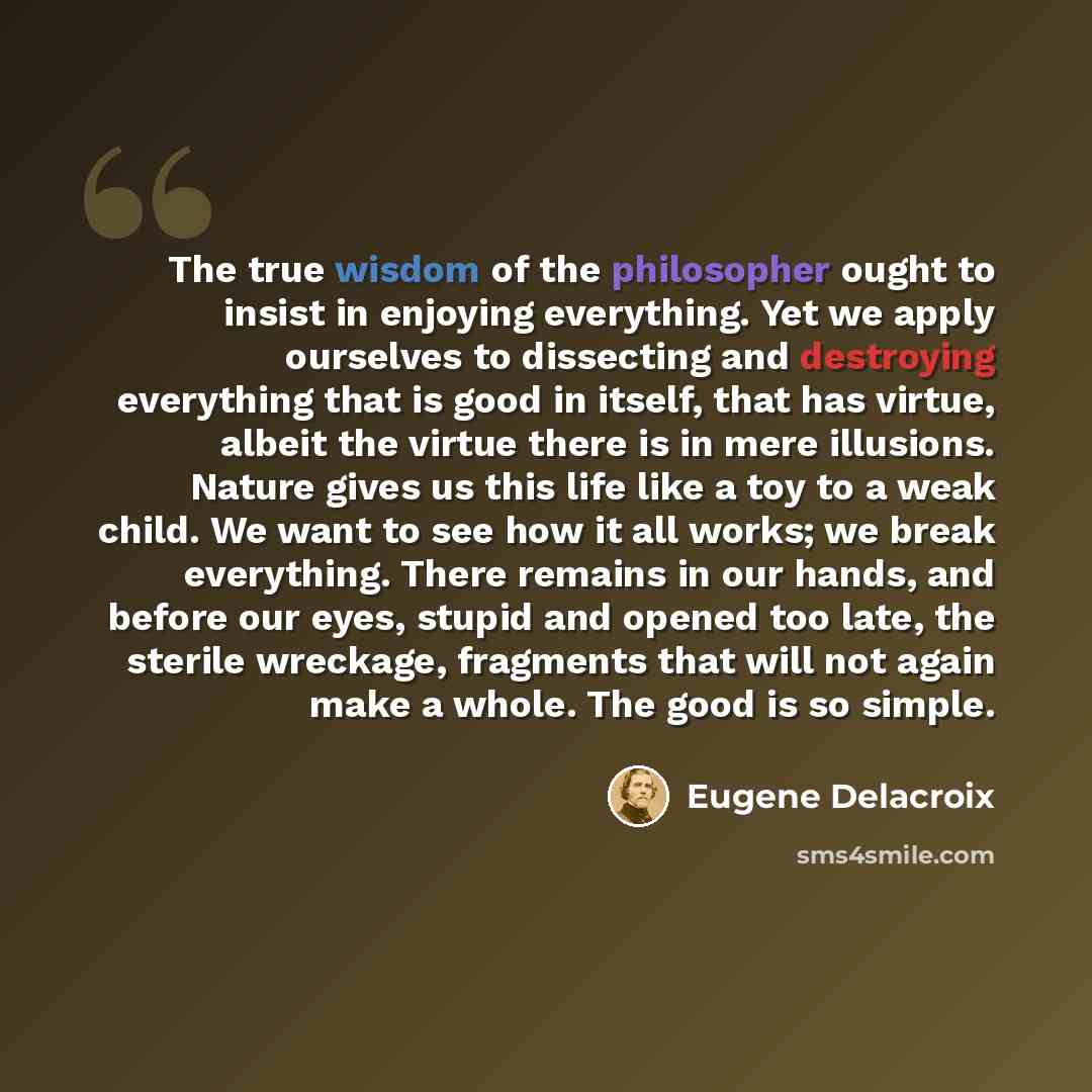 “The true wisdom of the philosopher ought to insist in enjoying everything. Yet we apply ourselves to dissecting and destroying everything that is good in itself, that has virtue, albeit the virtue there is in mere illusions. Nature gives us this life like a toy to a weak child. We want to see how…” quote by Eugene Delacroix