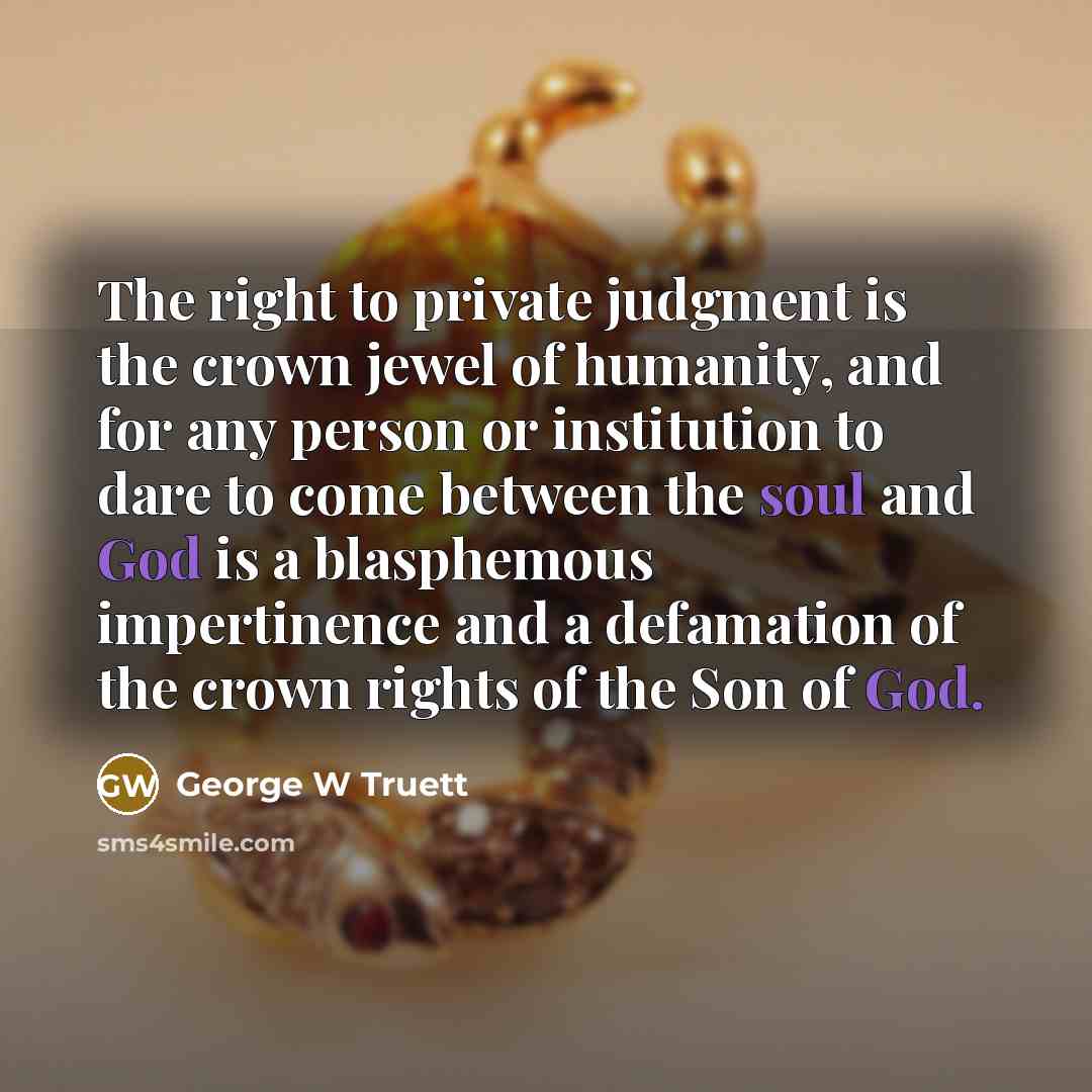 “The right to private judgment is the crown jewel of humanity, and for any person or institution to dare to come between the soul and God is a blasphemous impertinence and a defamation of the crown rights of the Son of God.” quote by George W Truett