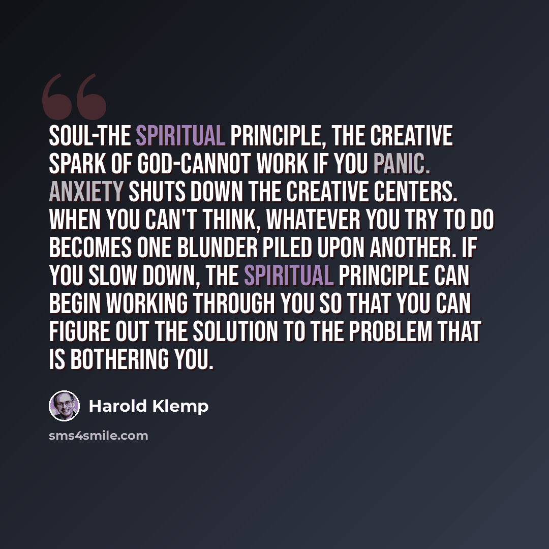 “Soul-the spiritual principle, the creative spark of God-cannot work if you panic. Anxiety shuts down the creative centers. When you can't think, whatever you try to do becomes one blunder piled upon another. If you slow down, the spiritual principle can begin working through you so that you can…” quote by Harold Klemp