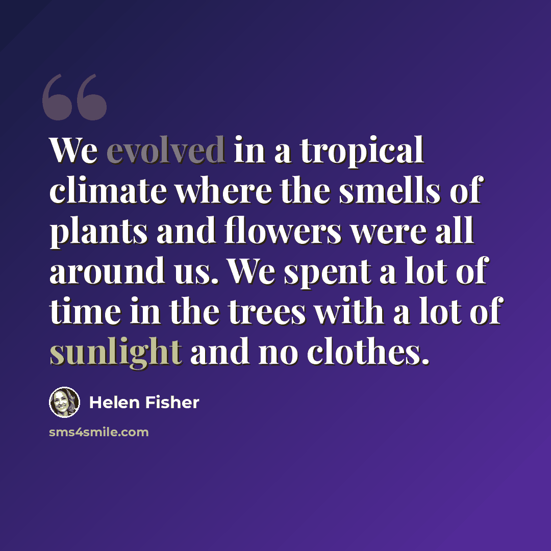 “We evolved in a tropical climate where the smells of plants and flowers were all around us. We spent a lot of time in the trees with a lot of sunlight and no clothes.” quote by Helen Fisher