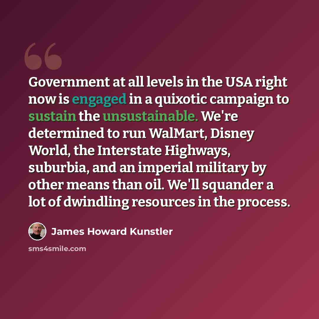 “Government at all levels in the USA right now is engaged in a quixotic campaign to sustain the unsustainable. We're determined to run WalMart, Disney World, the Interstate Highways, suburbia, and an imperial military by other means than oil. We'll squander a lot of dwindling resources in the…” quote by James Howard Kunstler