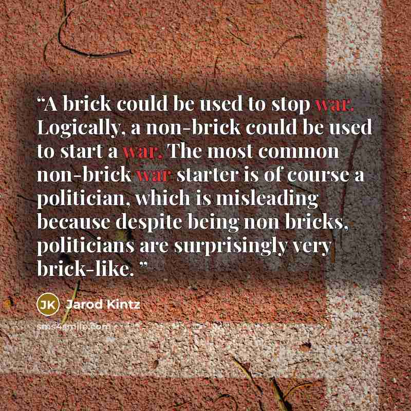 “A brick could be used to stop war. Logically, a non-brick could be used to start a war. The most common non-brick war starter is of course a politician, which is misleading because despite being non bricks, politicians are surprisingly very brick-like.” quote by Jarod Kintz