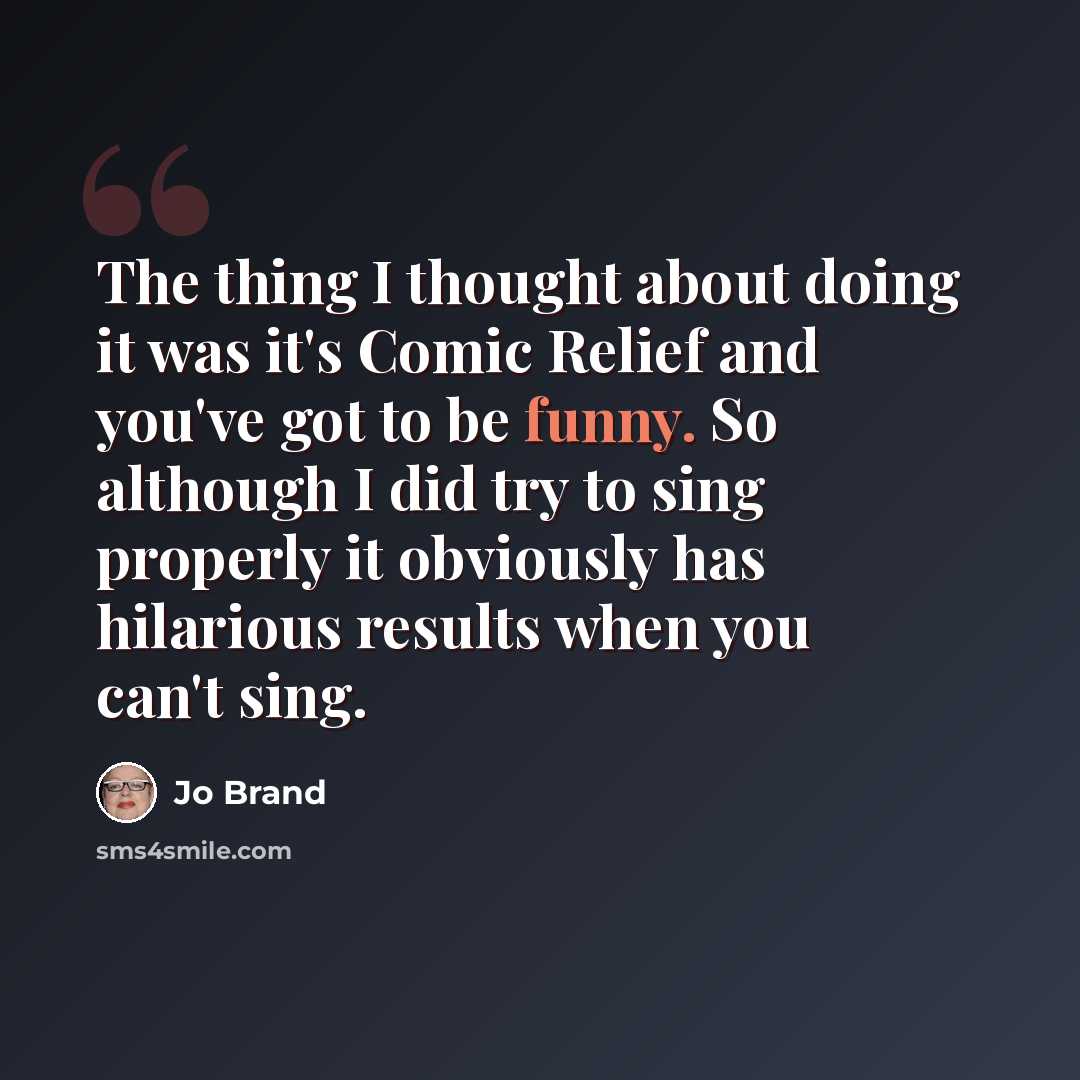“The thing I thought about doing it was it's Comic Relief and you've got to be funny. So although I did try to sing properly it obviously has hilarious results when you can't sing.” quote by Jo Brand