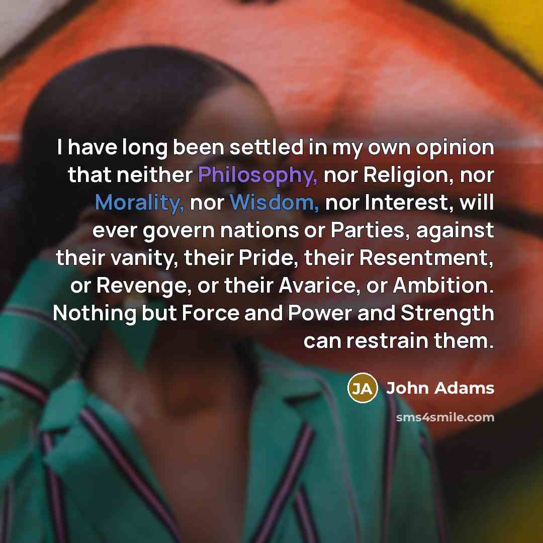 “I have long been settled in my own opinion that neither Philosophy, nor Religion, nor Morality, nor Wisdom, nor Interest, will ever govern nations or Parties, against their vanity, their Pride, their Resentment, or Revenge, or their Avarice, or Ambition. Nothing but Force and Power and Strength…” quote by John Adams