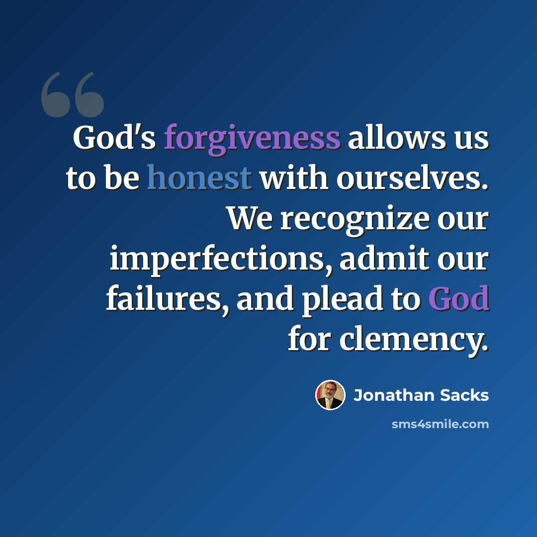“God's forgiveness allows us to be honest with ourselves. We recognize our imperfections, admit our failures, and plead to God for clemency.” quote by Jonathan Sacks