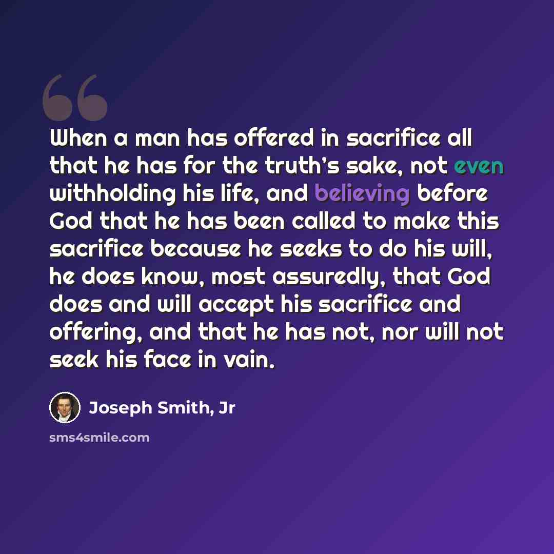 “When a man has offered in sacrifice all that he has for the truth’s sake, not even withholding his life, and believing before God that he has been called to make this sacrifice because he seeks to do his will, he does know, most assuredly, that God does and will accept his sacrifice and offering…” quote by Joseph Smith, Jr