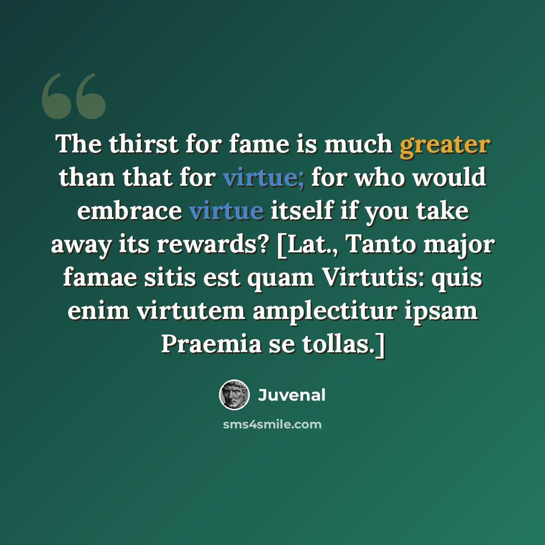 “The thirst for fame is much greater than that for virtue; for who would embrace virtue itself if you take away its rewards? [Lat., Tanto major famae sitis est quam Virtutis: quis enim virtutem amplectitur ipsam Praemia se tollas.]” quote by Juvenal