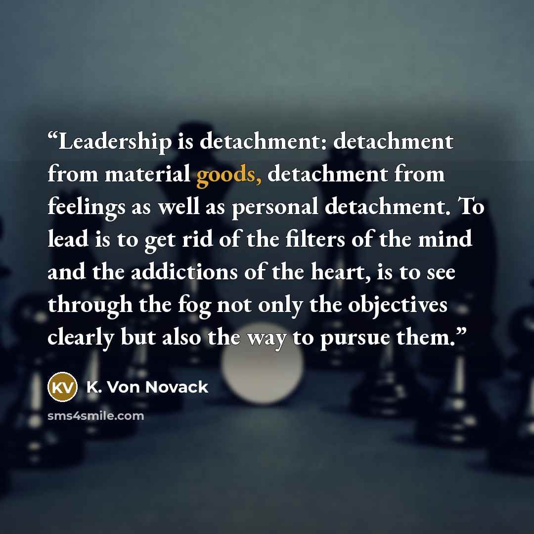 “Leadership is detachment: detachment from material goods, detachment from feelings as well as personal detachment. To lead is to get rid of the filters of the mind and the addictions of the heart, is to see through the fog not only the objectives clearly but also the way to pursue them.” quote by K. Von Novack