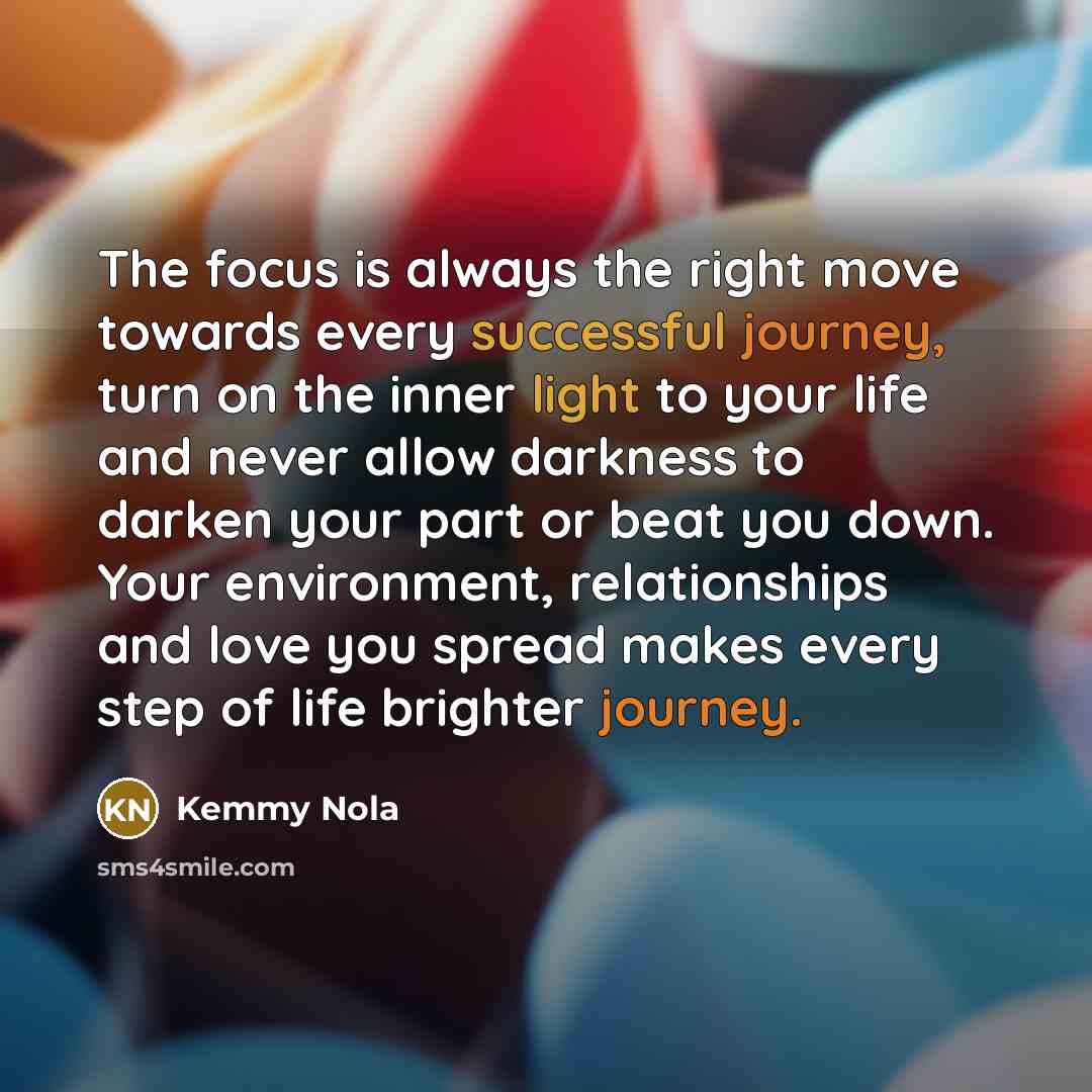 “The focus is always the right move towards every successful journey, turn on the inner light to your life and never allow darkness to darken your part or beat you down. Your environment, relationships and love you spread makes every step of life brighter journey.” quote by Kemmy Nola