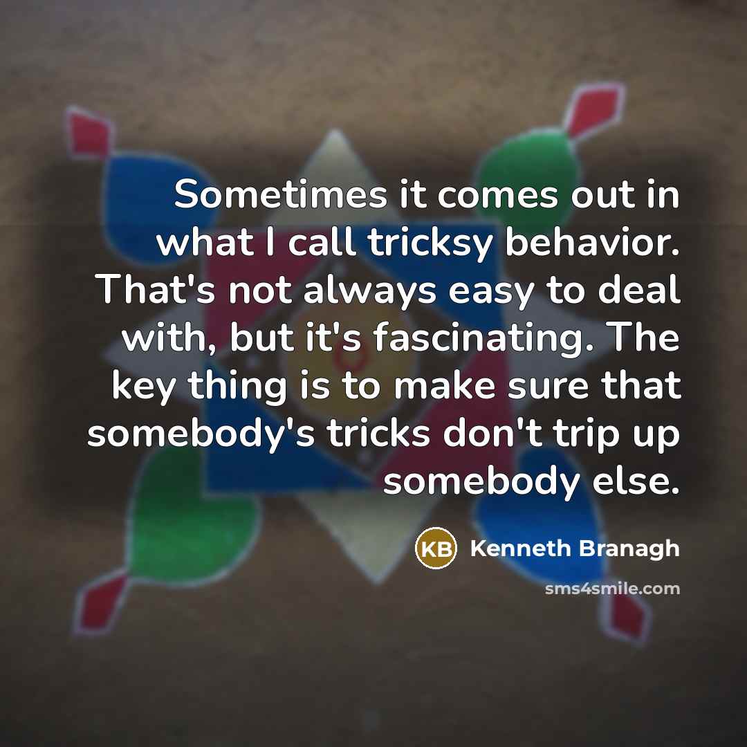 “Sometimes it comes out in what I call tricksy behavior. That's not always easy to deal with, but it's fascinating. The key thing is to make sure that somebody's tricks don't trip up somebody else.” quote by Kenneth Branagh