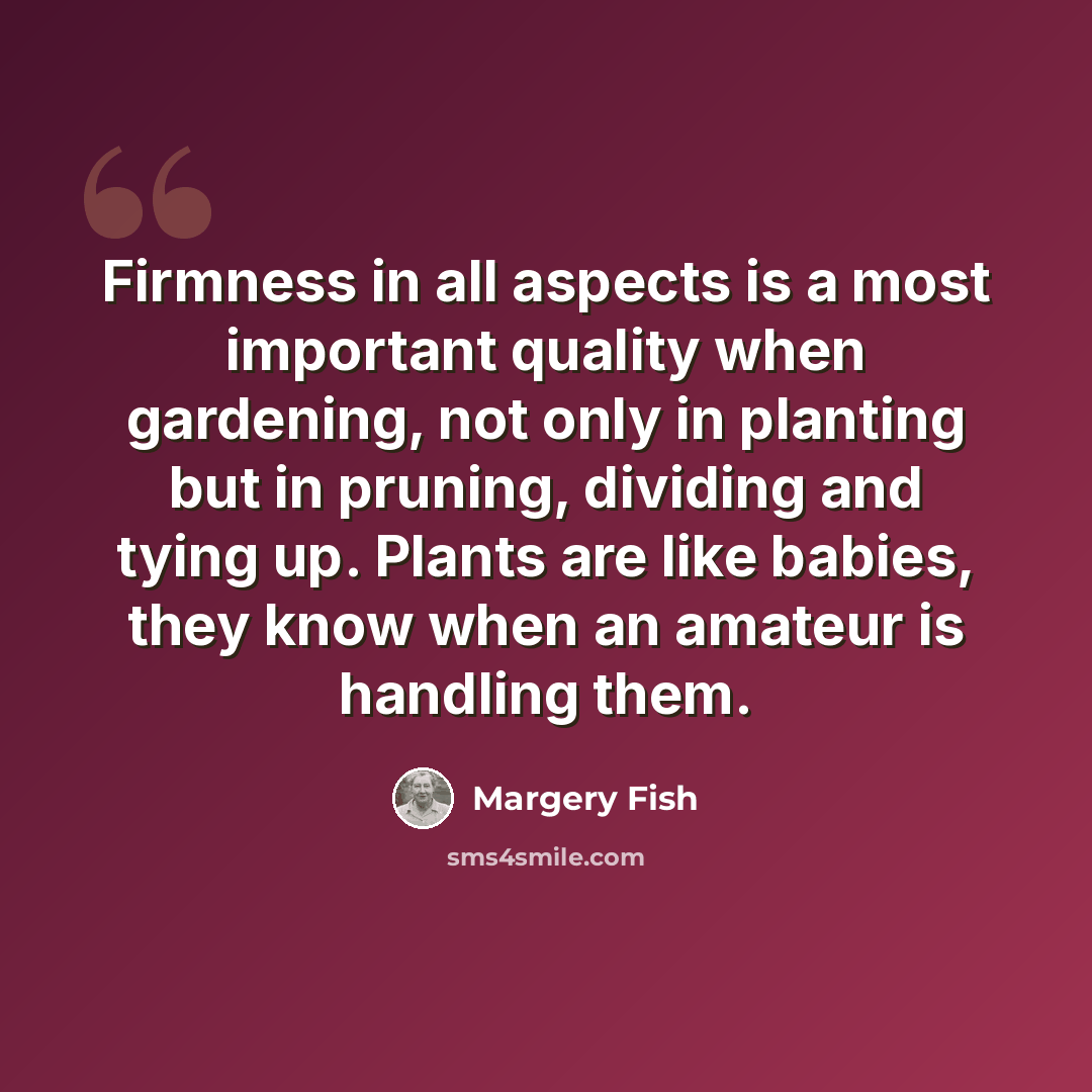 “Firmness in all aspects is a most important quality when gardening, not only in planting but in pruning, dividing and tying up. Plants are like babies, they know when an amateur is handling them.” quote by Margery Fish