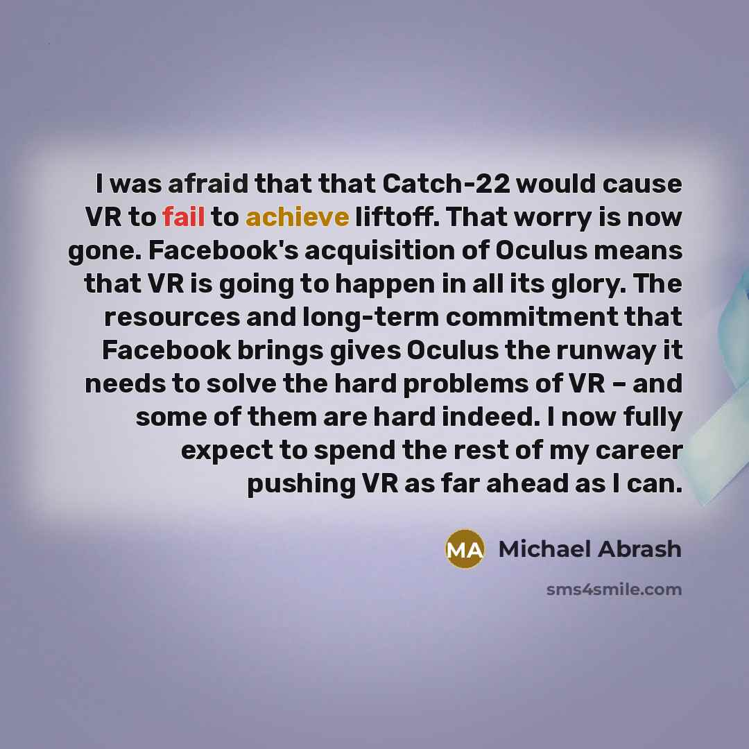“I was afraid that that Catch-22 would cause VR to fail to achieve liftoff. That worry is now gone. Facebook's acquisition of Oculus means that VR is going to happen in all its glory. The resources and long-term commitment that Facebook brings gives Oculus the runway it needs to solve the hard…” quote by Michael Abrash