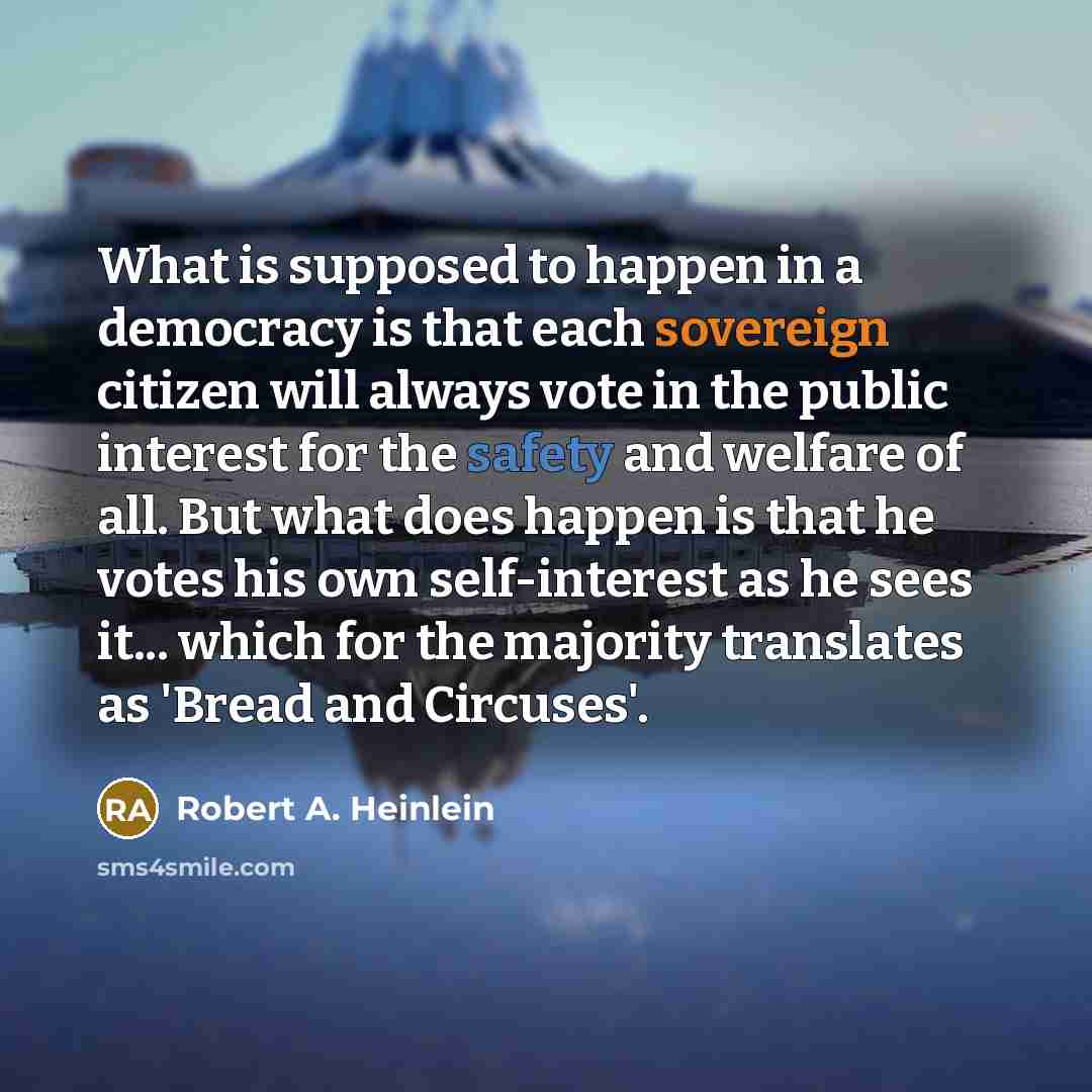 “What is supposed to happen in a democracy is that each sovereign citizen will always vote in the public interest for the safety and welfare of all. But what does happen is that he votes his own self-interest as he sees it... which for the majority translates as 'Bread and Circuses'.” quote by Robert A. Heinlein