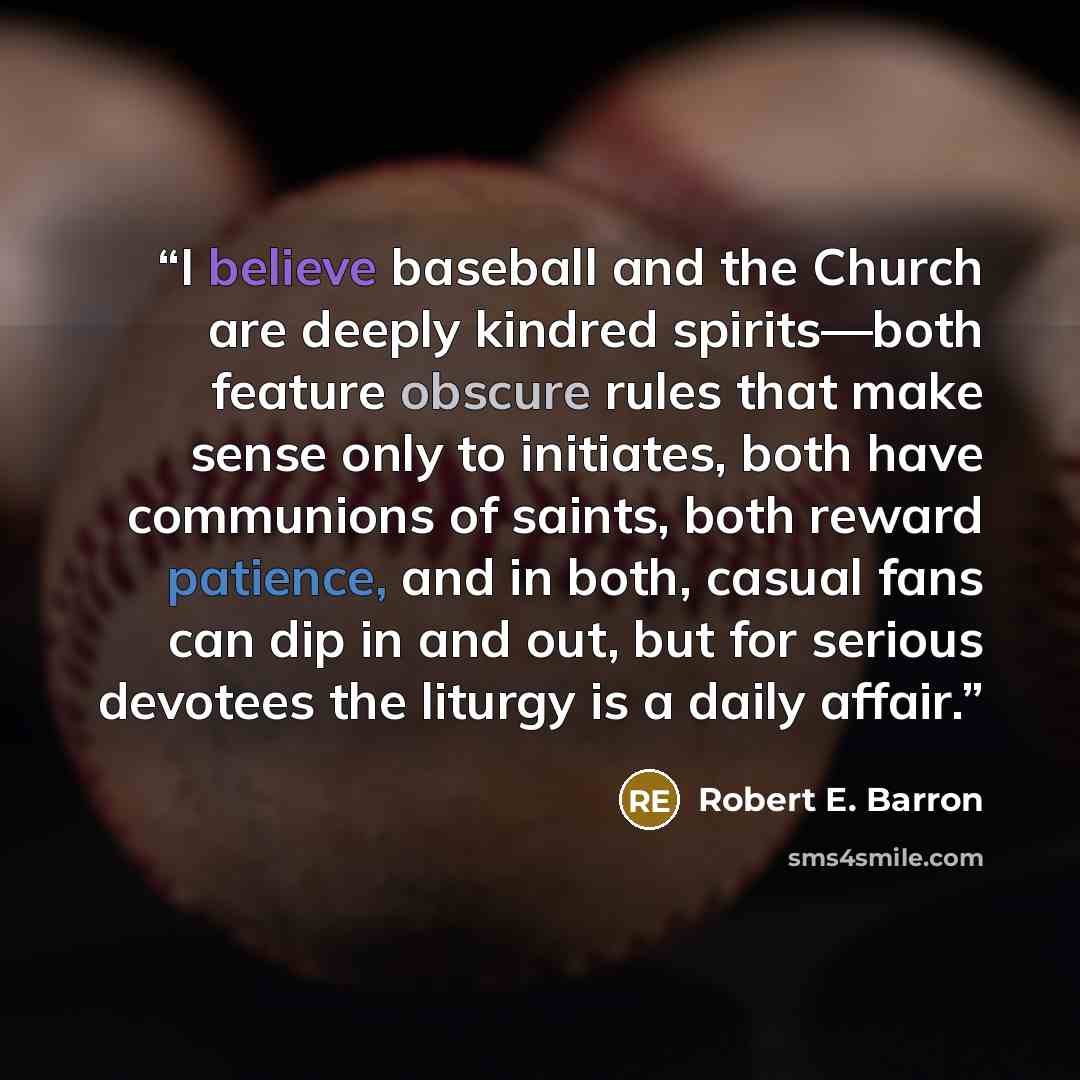 “I believe baseball and the Church are deeply kindred spirits—both feature obscure rules that make sense only to initiates, both have communions of saints, both reward patience, and in both, casual fans can dip in and out, but for serious devotees the liturgy is a daily affair.” quote by Robert E. Barron