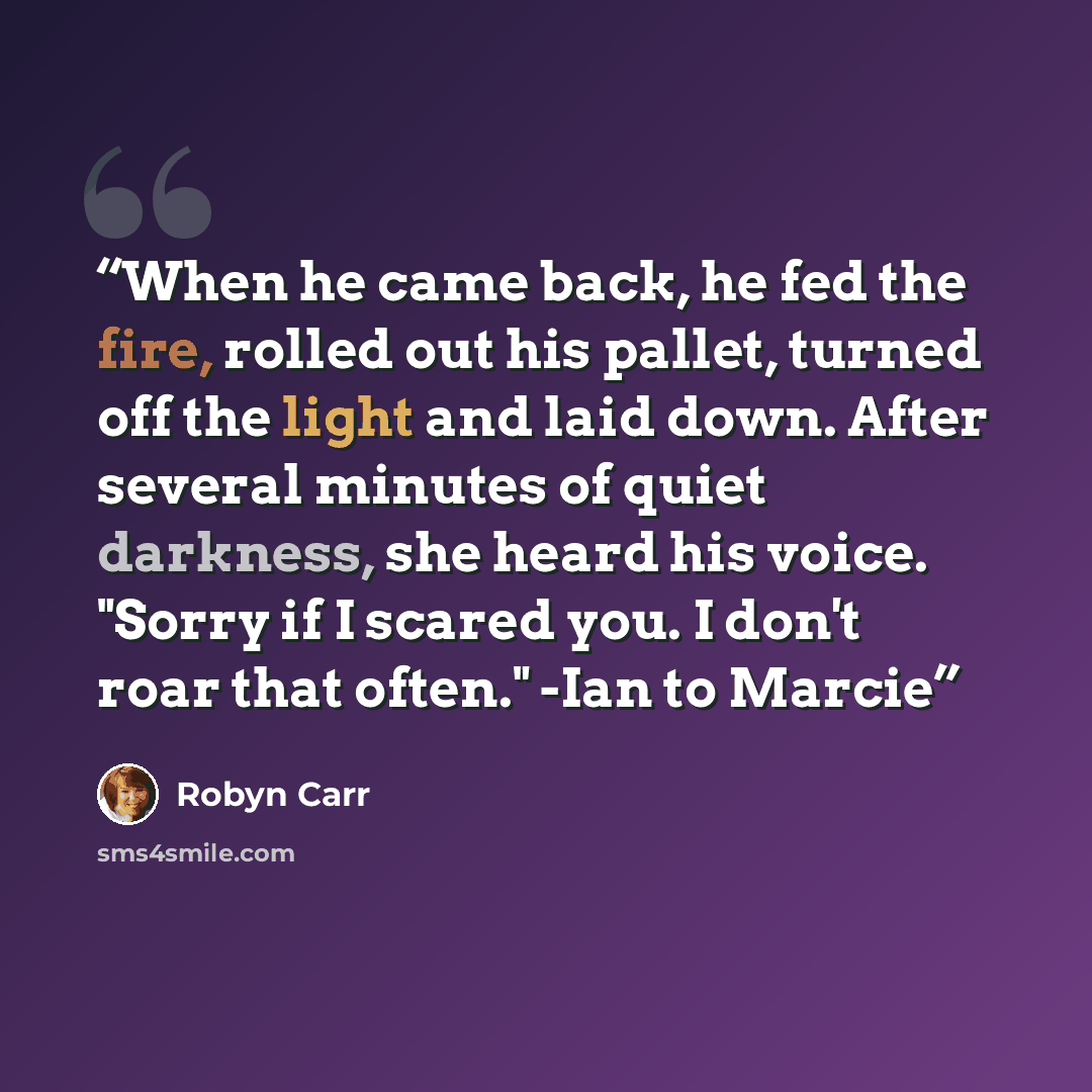 “When he came back, he fed the fire, rolled out his pallet, turned off the light and laid down. After several minutes of quiet darkness, she heard his voice. "Sorry if I scared you. I don't roar that often." -Ian to Marcie” quote by Robyn Carr