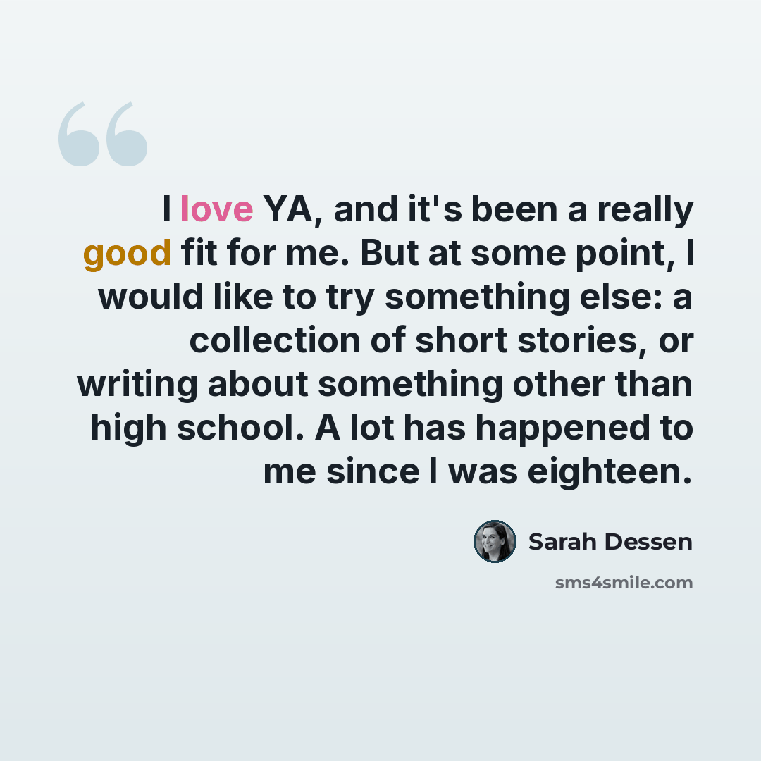 “I love YA, and it's been a really good fit for me. But at some point, I would like to try something else: a collection of short stories, or writing about something other than high school. A lot has happened to me since I was eighteen.” quote by Sarah Dessen