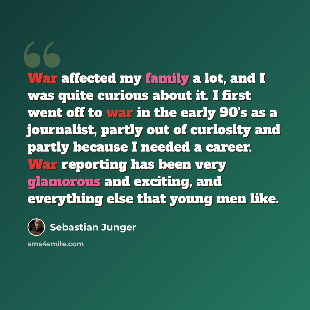 “War affected my family a lot, and I was quite curious about it. I first went off to war in the early 90's as a journalist, partly out of curiosity and partly because I needed a career. War reporting has been very glamorous and exciting, and everything else that young men like.” quote by Sebastian Junger