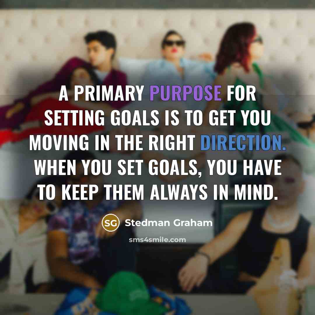 “A primary purpose for setting goals is to get you moving in the right direction. When you set goals, you have to keep them always in mind.” quote by Stedman Graham