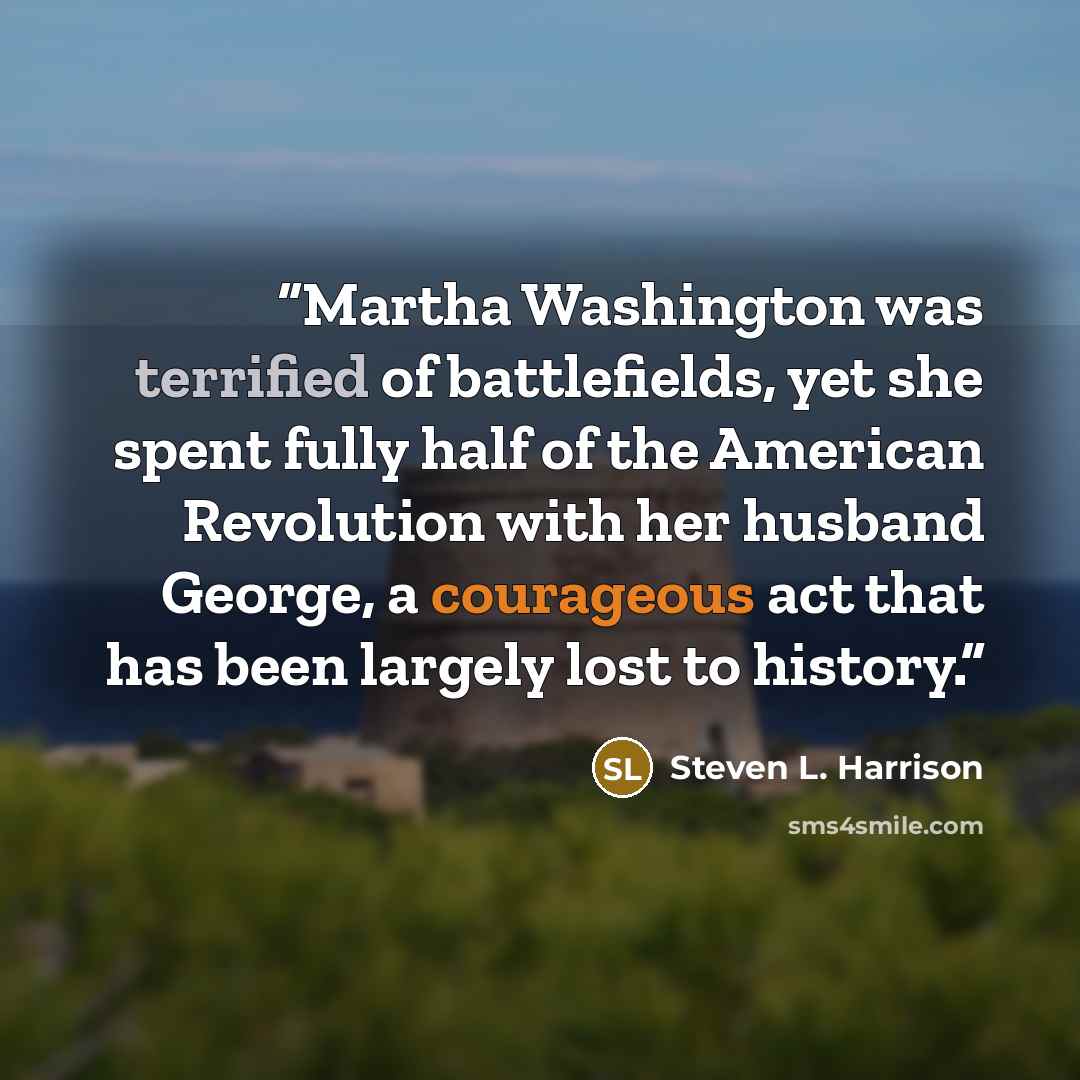 “Martha Washington was terrified of battlefields, yet she spent fully half of the American Revolution with her husband George, a courageous act that has been largely lost to history.” quote by Steven L. Harrison