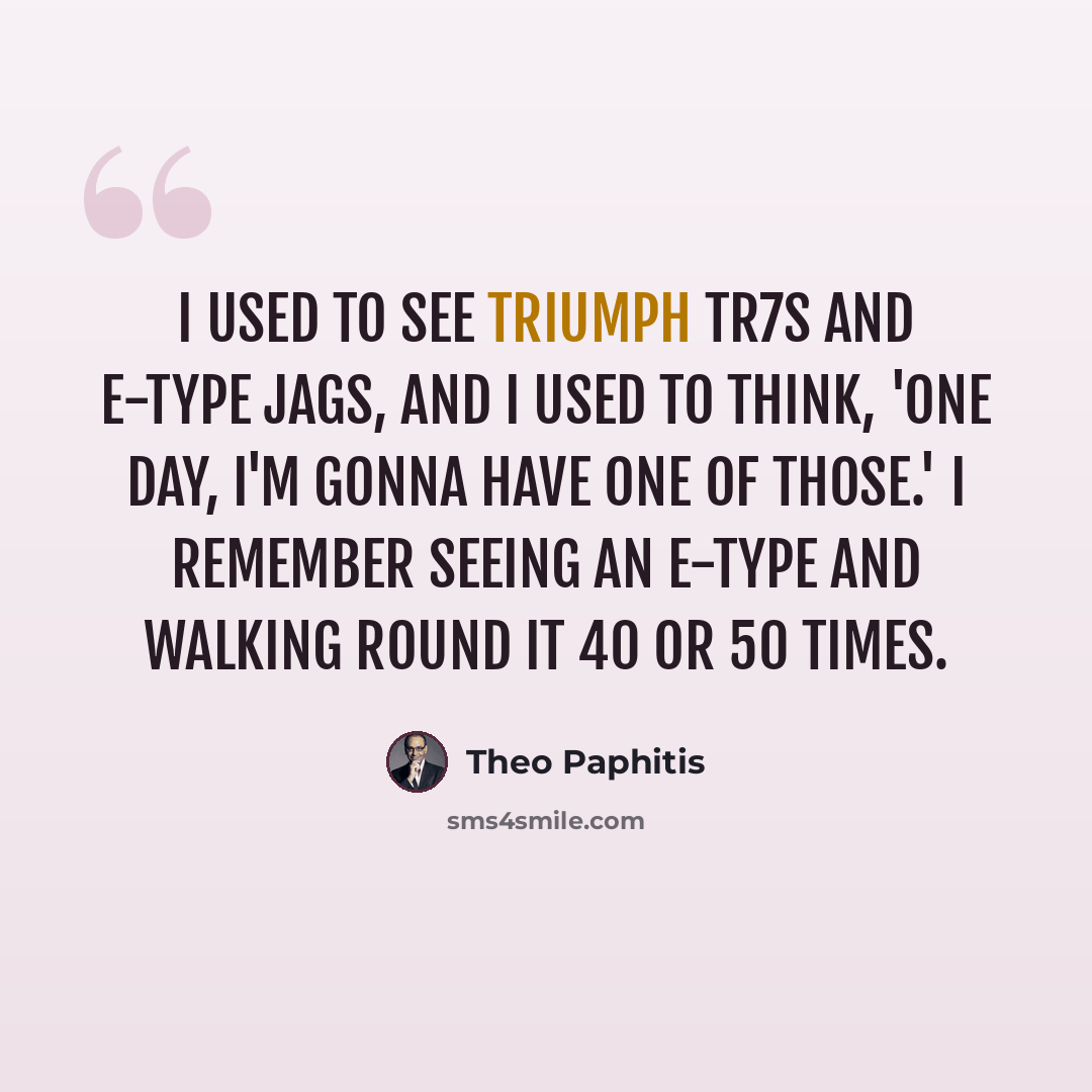 “I used to see Triumph TR7s and E-Type Jags, and I used to think, 'One day, I'm gonna have one of those.' I remember seeing an E-Type and walking round it 40 or 50 times.” quote by Theo Paphitis