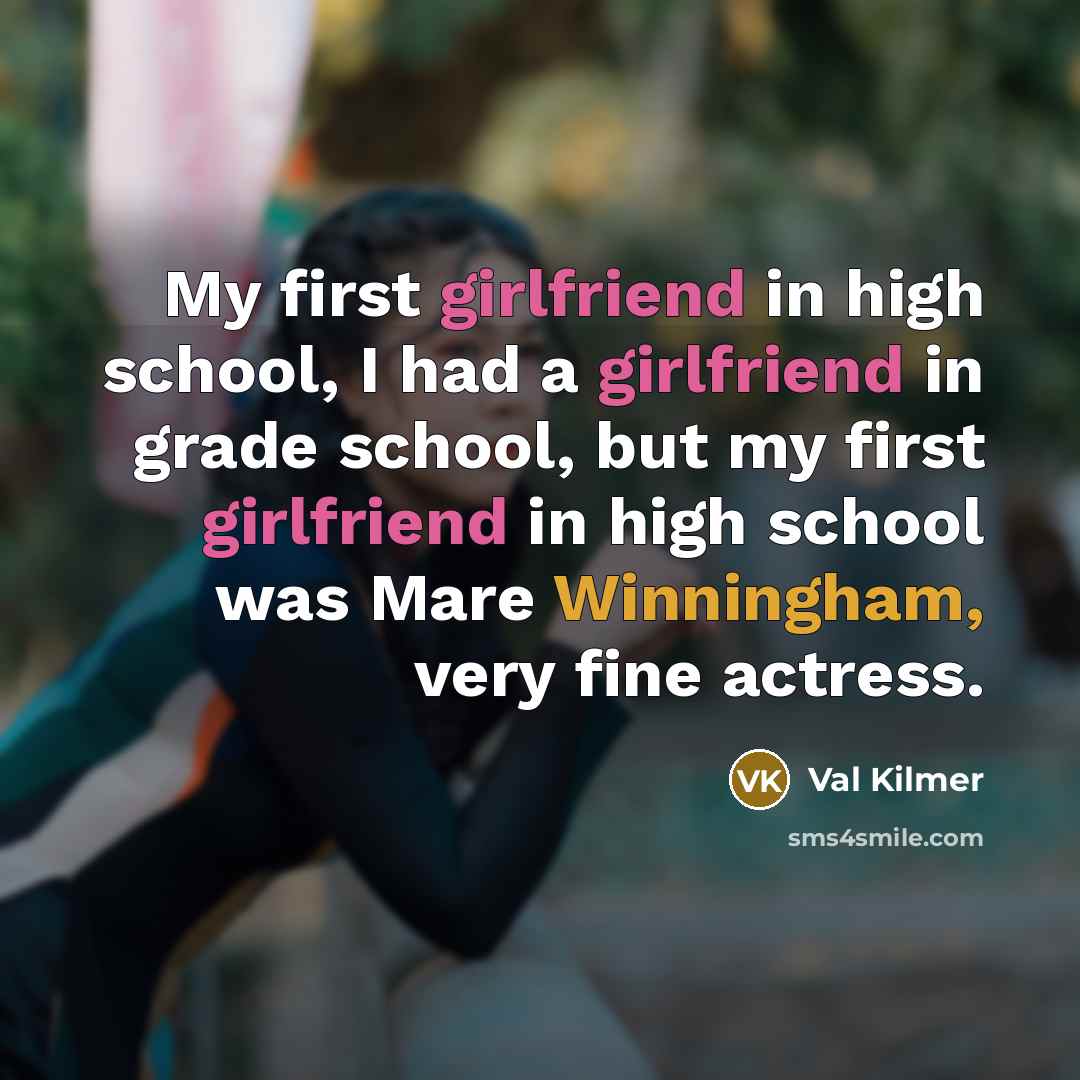 “My first girlfriend in high school, I had a girlfriend in grade school, but my first girlfriend in high school was Mare Winningham, very fine actress.” quote by Val Kilmer
