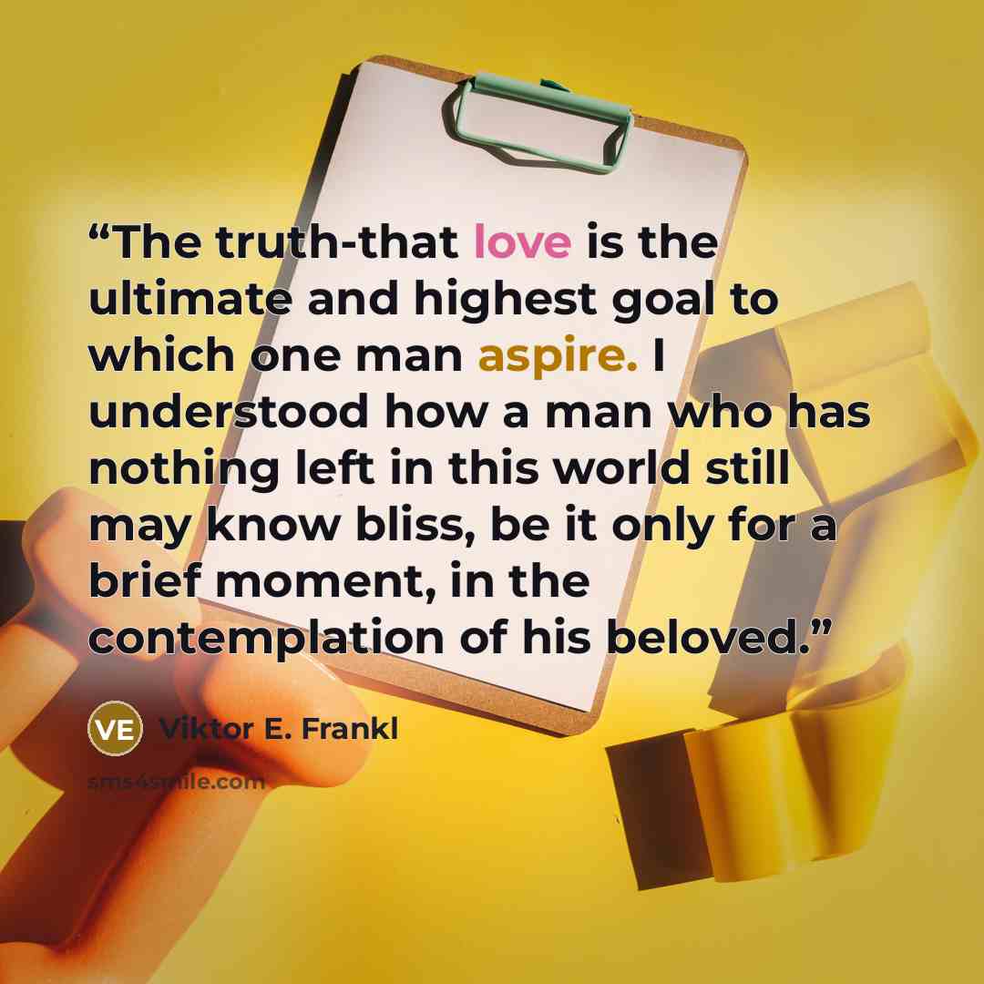 “The truth-that love is the ultimate and highest goal to which one man aspire. I understood how a man who has nothing left in this world still may know bliss, be it only for a brief moment, in the contemplation of his beloved.” quote by Viktor E. Frankl