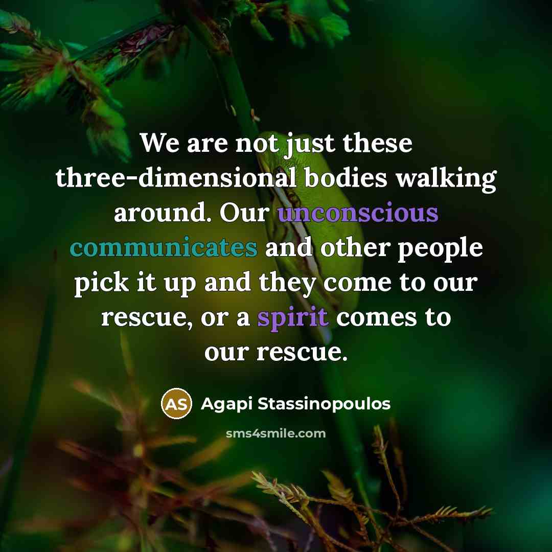 “We are not just these three-dimensional bodies walking around. Our unconscious communicates and other people pick it up and they come to our rescue, or a spirit comes to our rescue.” quote by Agapi Stassinopoulos