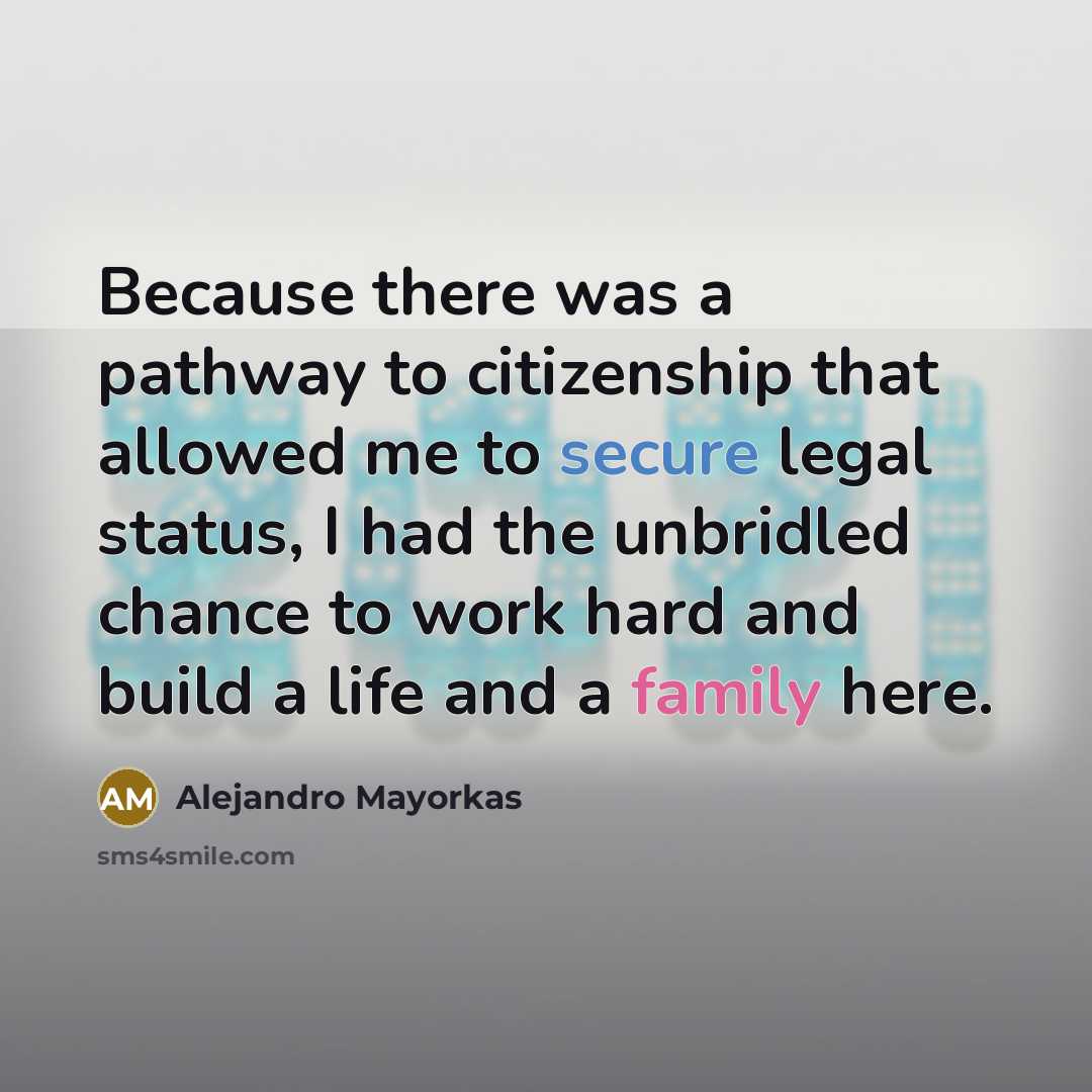 “Because there was a pathway to citizenship that allowed me to secure legal status, I had the unbridled chance to work hard and build a life and a family here.” quote by Alejandro Mayorkas