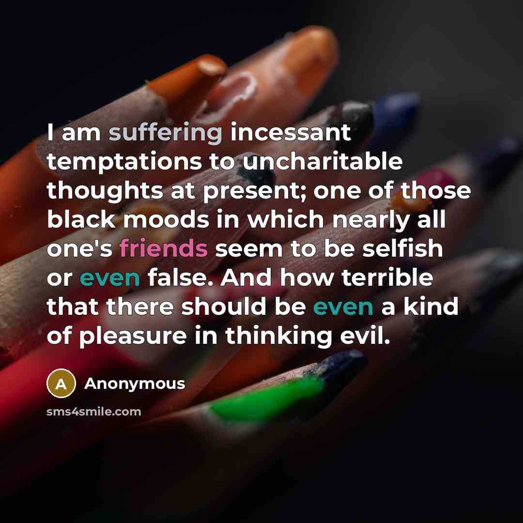 “I am suffering incessant temptations to uncharitable thoughts at present; one of those black moods in which nearly all one's friends seem to be selfish or even false. And how terrible that there should be even a kind of pleasure in thinking evil.” quote by Anonymous