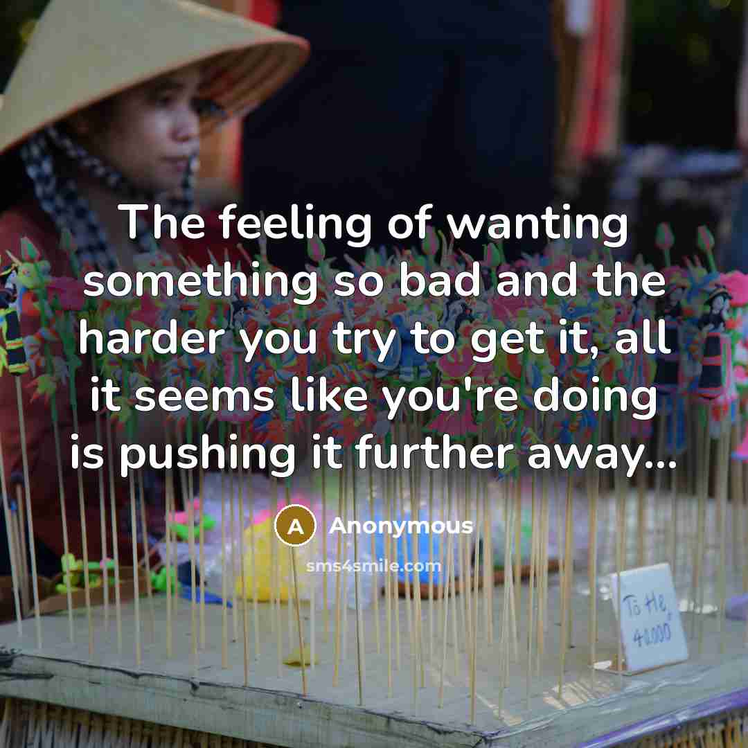 “The feeling of wanting something so bad and the harder you try to get it, all it seems like you're doing is pushing it further away...” quote by Anonymous