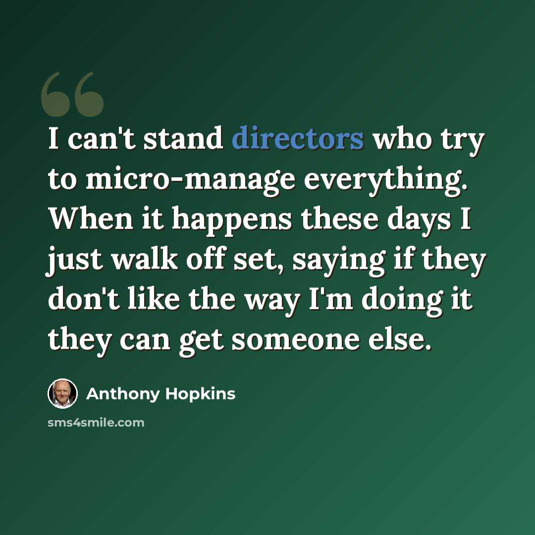 “I can't stand directors who try to micro-manage everything. When it happens these days I just walk off set, saying if they don't like the way I'm doing it they can get someone else.” quote by Anthony Hopkins