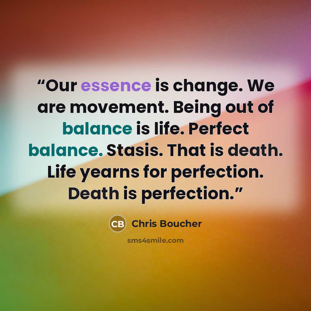 “Our essence is change. We are movement. Being out of balance is life. Perfect balance. Stasis. That is death. Life yearns for perfection. Death is perfection.” quote by Chris Boucher