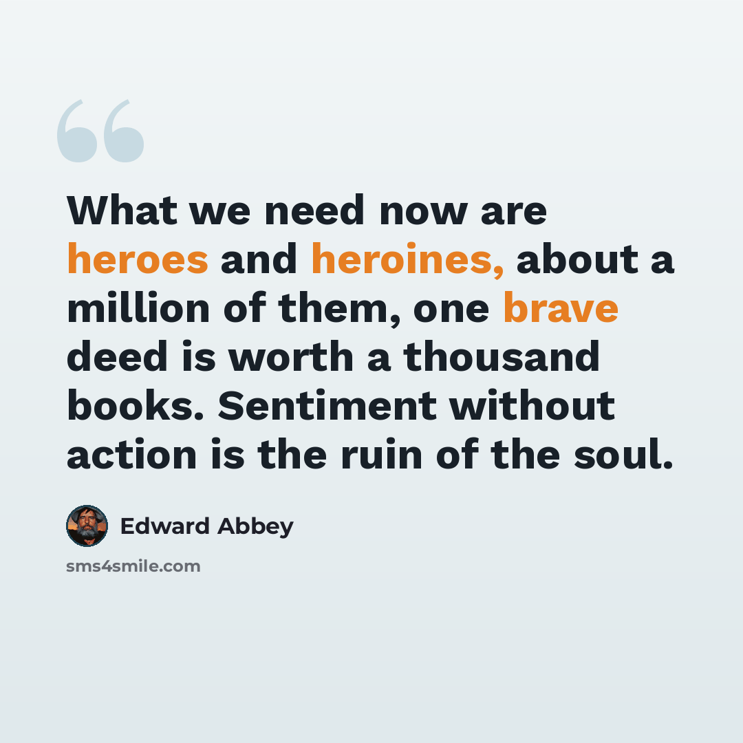 “What we need now are heroes and heroines, about a million of them, one brave deed is worth a thousand books. Sentiment without action is the ruin of the soul.” quote by Edward Abbey