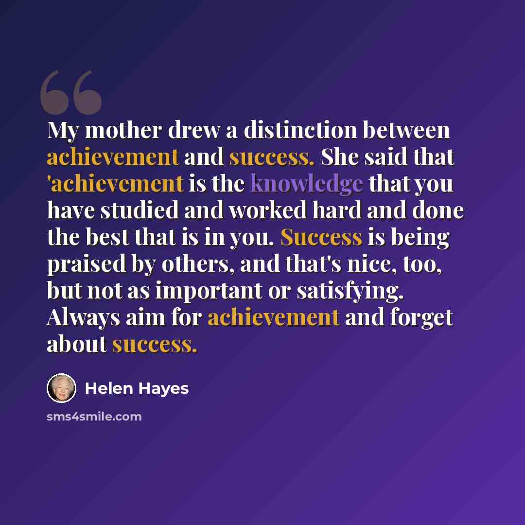 “My mother drew a distinction between achievement and success. She said that 'achievement is the knowledge that you have studied and worked hard and done the best that is in you. Success is being praised by others, and that's nice, too, but not as important or satisfying. Always aim for achievement…” quote by Helen Hayes