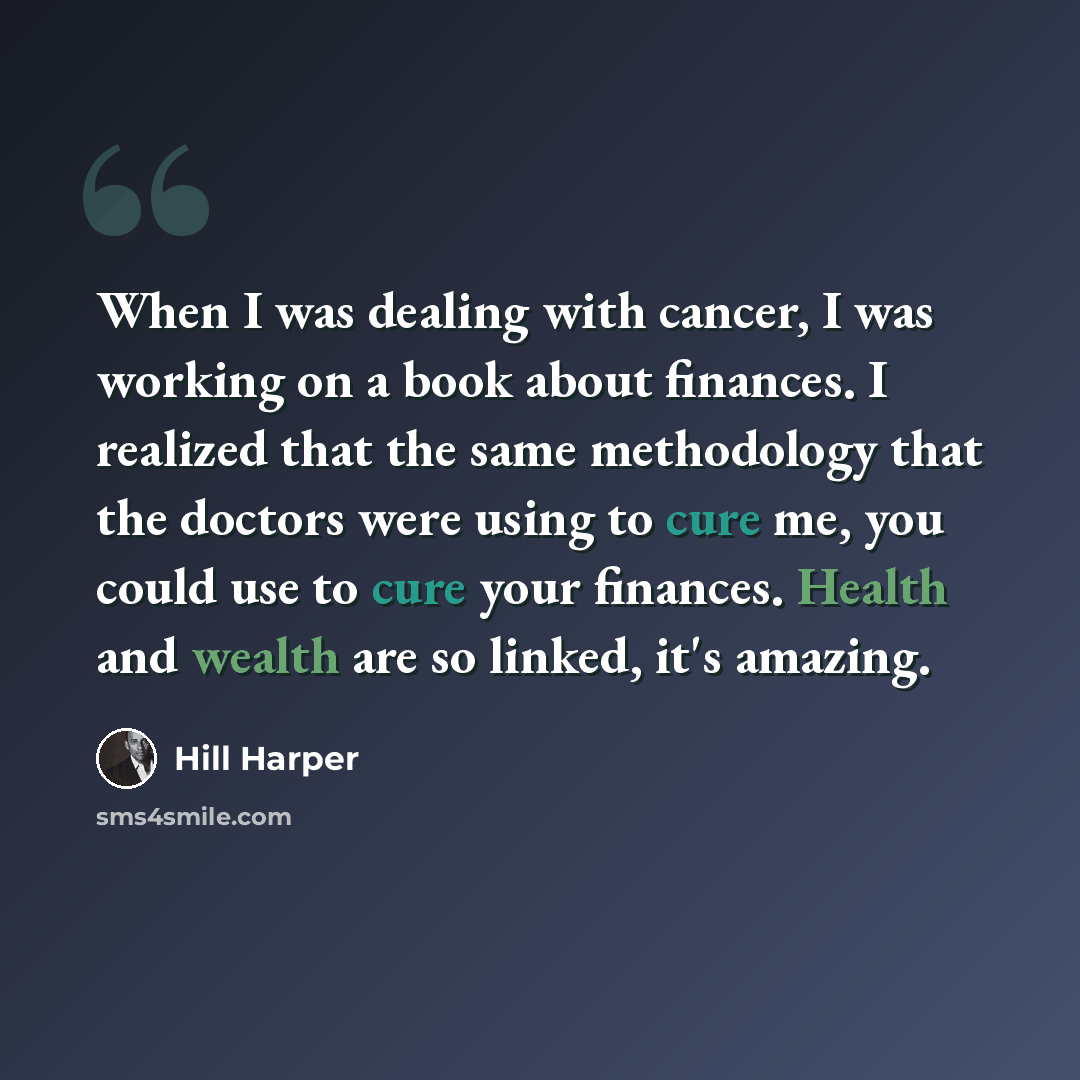 “When I was dealing with cancer, I was working on a book about finances. I realized that the same methodology that the doctors were using to cure me, you could use to cure your finances. Health and wealth are so linked, it's amazing.” quote by Hill Harper