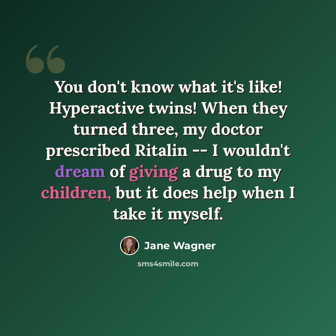 “You don't know what it's like! Hyperactive twins! When they turned three, my doctor prescribed Ritalin -- I wouldn't dream of giving a drug to my children, but it does help when I take it myself.” quote by Jane Wagner