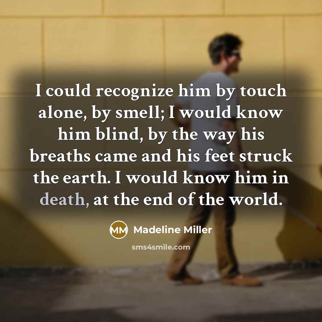 “I could recognize him by touch alone, by smell; I would know him blind, by the way his breaths came and his feet struck the earth. I would know him in death, at the end of the world.” quote by Madeline Miller