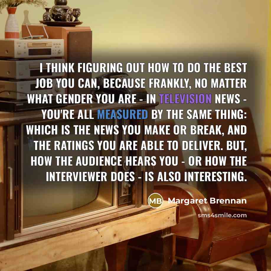 “I think figuring out how to do the best job you can, because frankly, no matter what gender you are - in television news - you're all measured by the same thing: which is the news you make or break, and the ratings you are able to deliver. But, how the audience hears you - or how the interviewer…” quote by Margaret Brennan