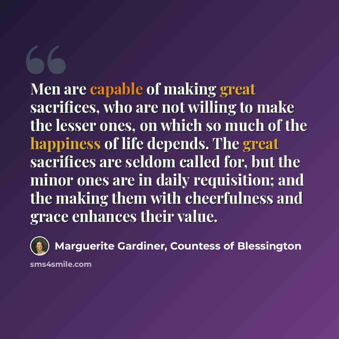 “Men are capable of making great sacrifices, who are not willing to make the lesser ones, on which so much of the happiness of life depends. The great sacrifices are seldom called for, but the minor ones are in daily requisition; and the making them with cheerfulness and grace enhances their value.” quote by Marguerite Gardiner, Countess of Blessington
