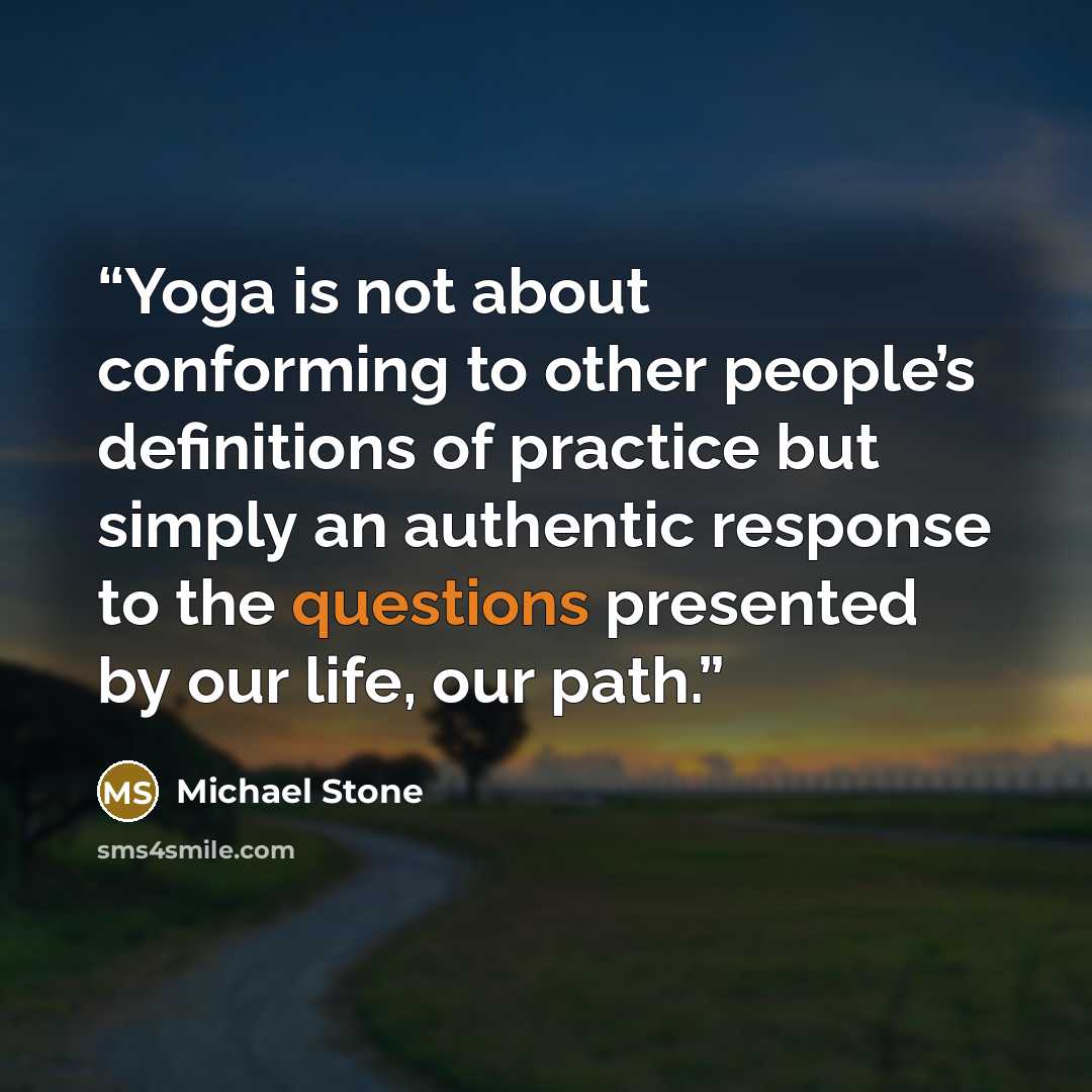 “Yoga is not about conforming to other people’s definitions of practice but simply an authentic response to the questions presented by our life, our path.” quote by Michael Stone