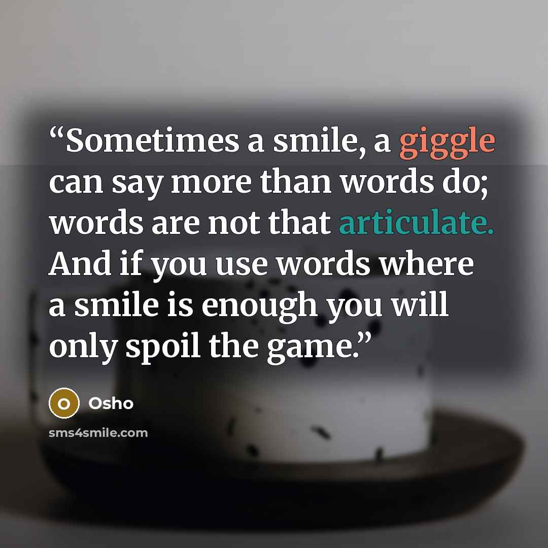 “Sometimes a smile, a giggle can say more than words do; words are not that articulate. And if you use words where a smile is enough you will only spoil the game.” quote by Osho