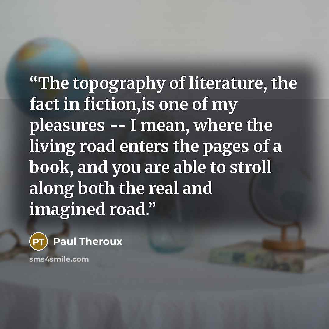 “The topography of literature, the fact in fiction,is one of my pleasures -- I mean, where the living road enters the pages of a book, and you are able to stroll along both the real and imagined road.” quote by Paul Theroux