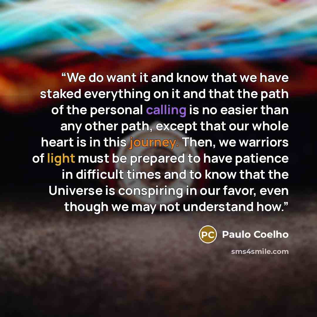 “We do want it and know that we have staked everything on it and that the path of the personal calling is no easier than any other path, except that our whole heart is in this journey. Then, we warriors of light must be prepared to have patience in difficult times and to know that the Universe is…” quote by Paulo Coelho