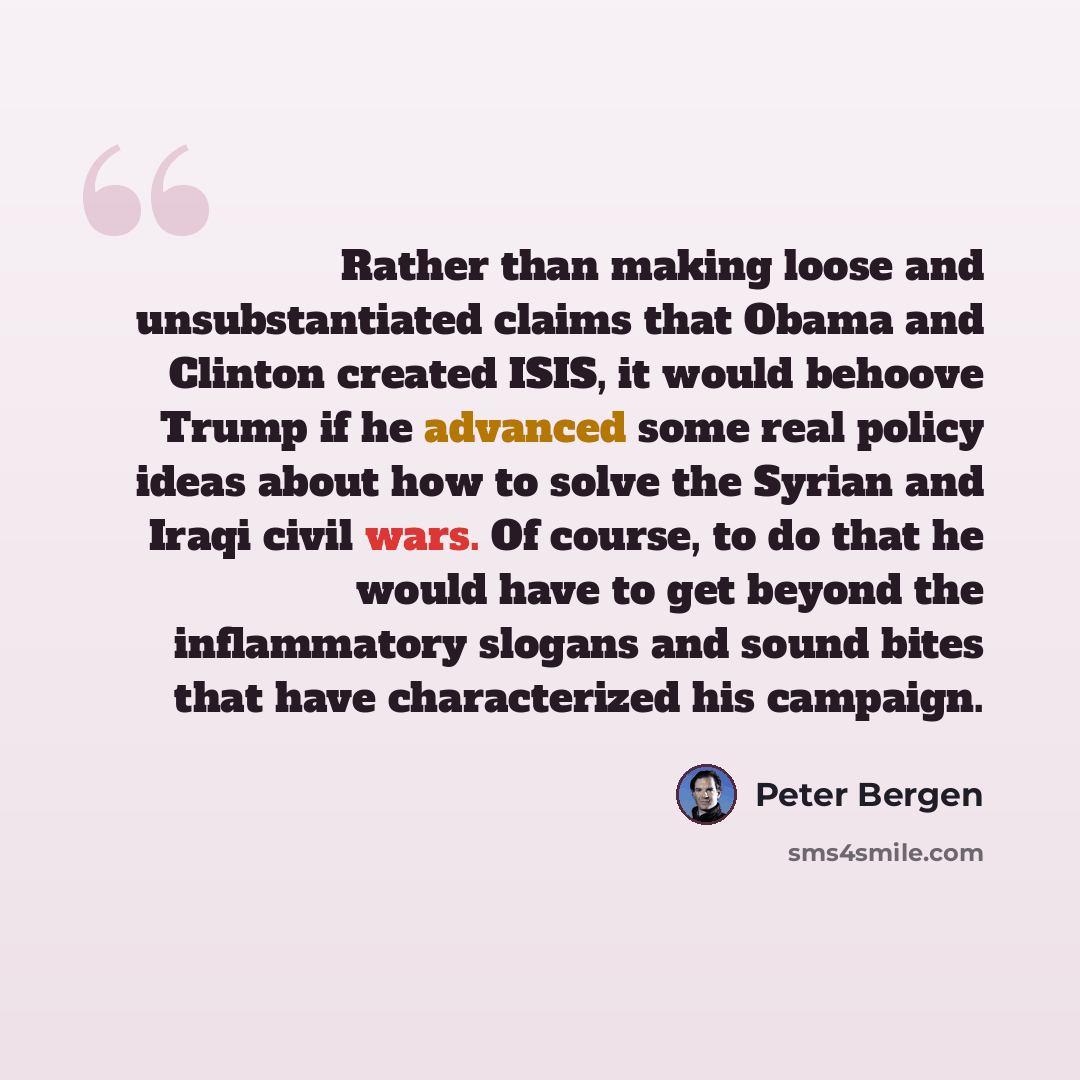 “Rather than making loose and unsubstantiated claims that Obama and Clinton created ISIS, it would behoove Trump if he advanced some real policy ideas about how to solve the Syrian and Iraqi civil wars. Of course, to do that he would have to get beyond the inflammatory slogans and sound bites that…” quote by Peter Bergen